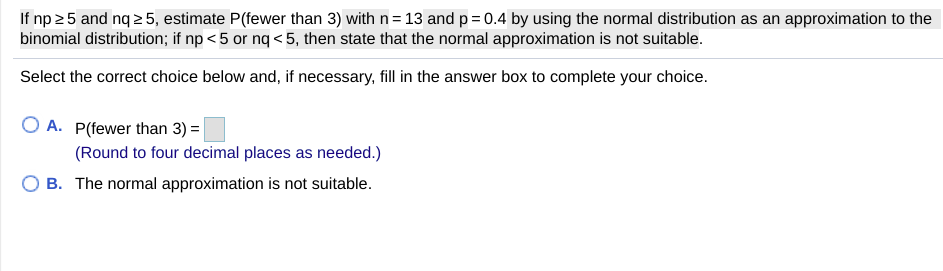 ### Using Normal Distribution as an Approximation to the Binomial Distribution

**Task:**

If \( np \geq 5 \) and \( nq \geq 5 \), estimate \( P(\text{fewer than 3}) \) with \( n = 13 \) and \( p = 0.4 \) by using the normal distribution as an approximation to the binomial distribution. If \( np < 5 \) or \( nq < 5 \), then state that the normal approximation is not suitable.

**Instructions:**

Select the correct choice below and, if necessary, fill in the answer box to complete your choice.

**Options:**

- **A.**  \( P(\text{fewer than 3}) = \) ______
  (Round to four decimal places as needed.)

- **B.**  The normal approximation is not suitable.