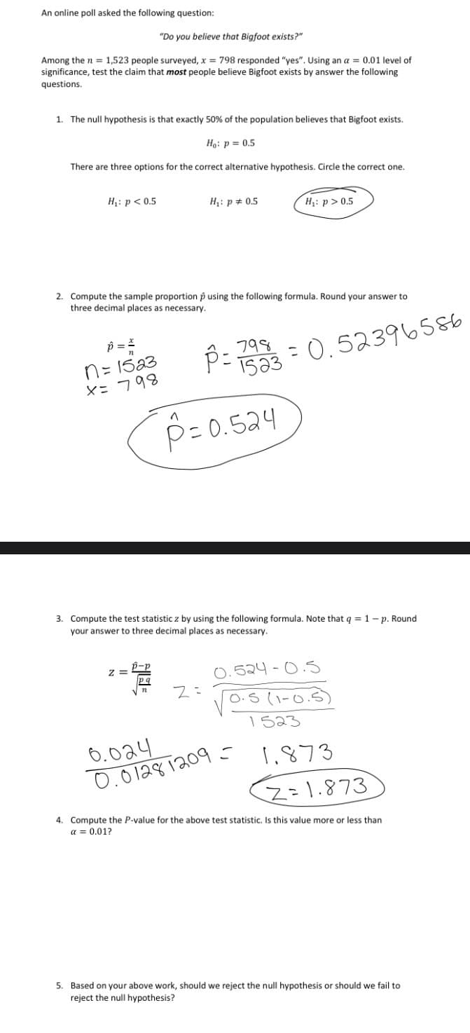 An online poll asked the following question:
"Do you believe that Bigfoot exists?"
Among the n = 1,523 people surveyed, x = 798 responded "yes". Using an a = 0.01 level of
significance, test the claim that most people believe Bigfoot exists by answer the following
questions.
1. The null hypothesis is that exactly 50% of the population believes that Bigfoot exists.
Họ: p = 0.5
There are three options for the correct alternative hypothesis. Circle the correct one.
H: p < 0.5
H: p + 0.5
Hạ: p>0.5
2. Compute the sample proportion p using the following formula. Round your answer to
three decimal places as necessary.
n= 15a3
X=798
P::0.52396580
%3D
IS33 - 0.52396586
(
P= 0.524
3. Compute the test statistic z by using the following formula. Note that q = 1-p. Round
your answer to three decimal places as necessary.
0.524 - 0.5
O.S (1-0.5
1523
6.024
0.0 1281209
1,873
Z=1.873
4. Compute the P-value for the above test statistic, Is this value more or less than
a = 0.01?
5. Based on your above work, should we reject the null hypothesis or should we fail to
reject the null hypothesis?
