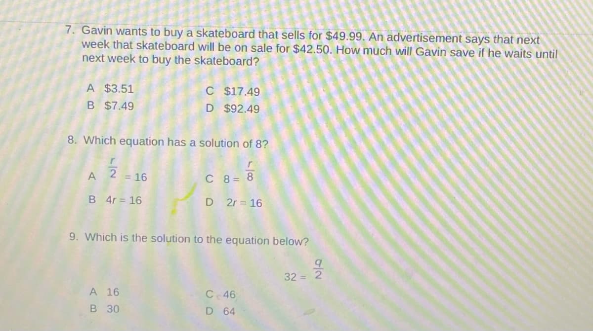 7. Gavin wants to buy a skateboard that sells for $49.99. An advertisement says that next
week that skateboard will be on sale for $42.50. How much will Gavin save if he waits until
next week to buy the skateboard?
A $3.51
C $17.49
D $92.49
B $7.49
8. Which equation has a solution of 8?
A
2 = 16
C 8 = 8
B 4r = 16
D 2r = 16
9. Which is the solution to the equation below?
32 = 2
A 16
C46
в 30
D 64
0/2
