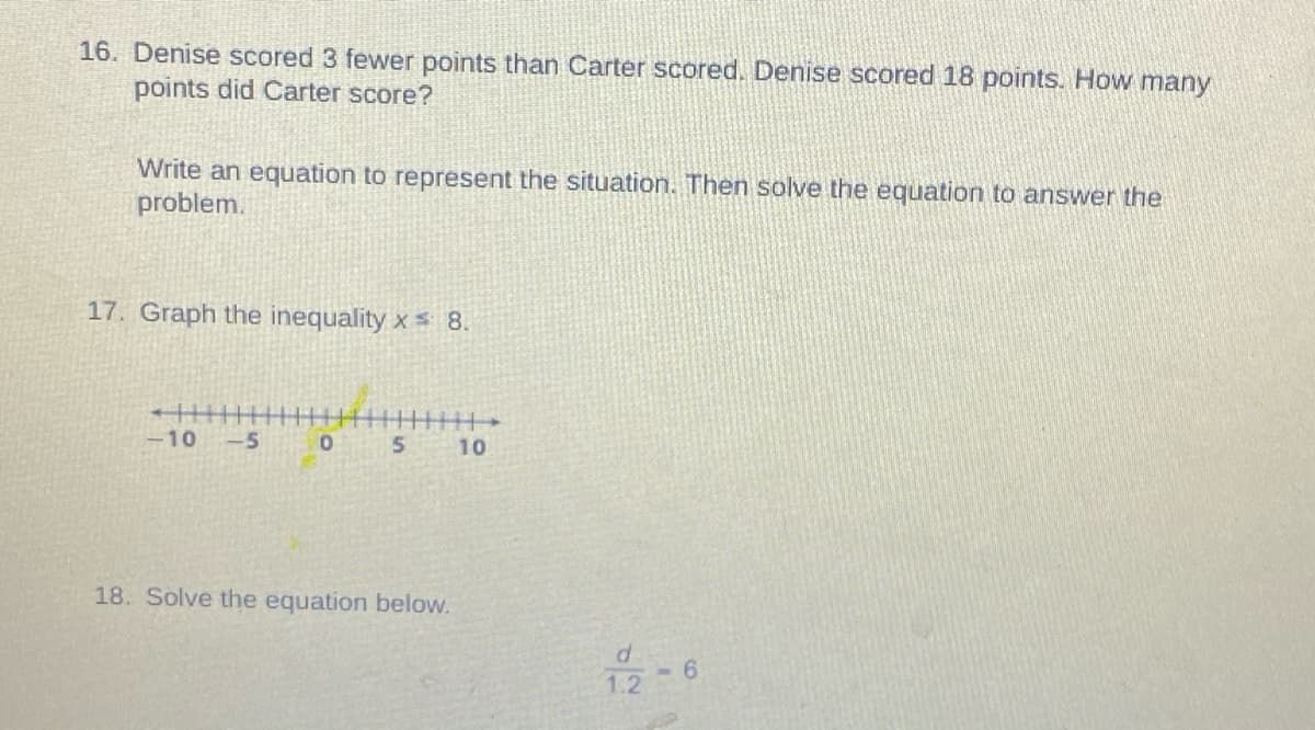 16. Denise scored 3 fewer points than Carter scored. Denise scored 18 points. How many
points did Carter score?
Write an equation to represent the situation. Then solve the equation to answer the
problem.
17. Graph the inequality x 8.
-10
-5
10
18. Solve the equation below.
6.
1.2
