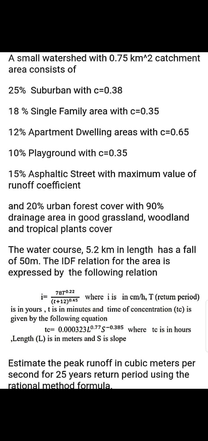 A small watershed with 0.75 km^2 catchment
area consists of
25% Suburban with c=0.38
18 % Single Family area with c=0.35
12% Apartment Dwelling areas with c=0.65
10% Playground with c=0.35
15% Asphaltic Street with maximum value of
runoff coefficient
and 20% urban forest cover with 90%
drainage area in good grassland, woodland
and tropical plants cover
The water course, 5.2 km in length has a fall
of 50m. The IDF relation for the area is
expressed by the following relation
7870.22
i=
(t+12)0.45
where i is in cm/h, T (return period)
is in yours , t is in minutes and time of concentration (tc) is
given by the following equation
tc= 0.000323L0.77 s-0.385 where tc is in hours
„Length (L) is in meters and S is slope
Estimate the peak runoff in cubic meters per
second for 25 years return period using the
rational method formula.
