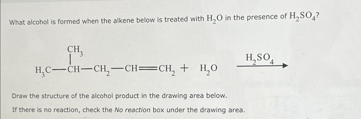 What alcohol is formed when the alkene below is treated with H₂O in the presence of H₂SO4?
CH3
|
H₂C-CH-CH₂-CH=CH₂ + H₂O
H₂SO4
Draw the structure of the alcohol product in the drawing area below.
If there is no reaction, check the No reaction box under the drawing area.