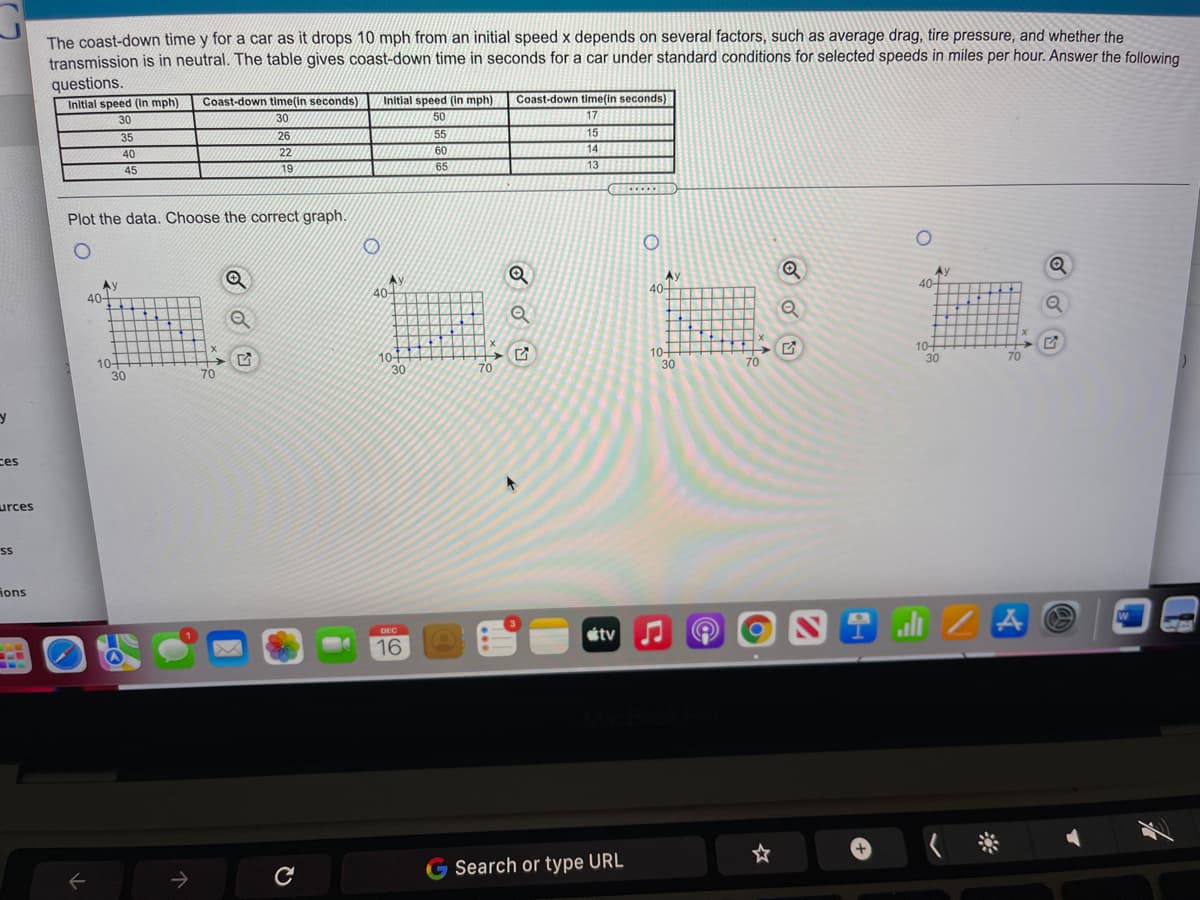 The coast-down time y for a car as it drops 10 mph from an initial speed x depends on several factors, such as average drag, tire pressure, and whether the
transmission is in neutral. The table gives coast-down time in seconds for a car under standard conditions for selected speeds in miles per hour. Answer the following.
questions.
Initial speed (In mph)
Coast-down time(in seconds)
Initial speed (in mph)
50
Coast-down time(in seconds)
30
30
17
35
26
15
14
55
40
22
60
45
19
65
13
...
Plot the data. Choose the correct graph.
Ay
40-
40
Ay
40-
Ay
40-
-
10+
30
104
30
10-
30
10-
30
70
70
70
70
ces
urces
ions
DEC
etv
16
G
Search or type URL
