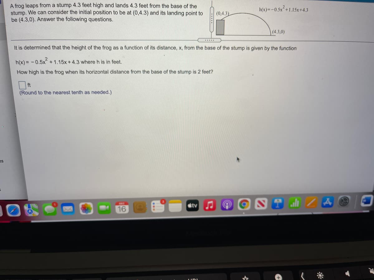 A frog leaps from a stump 4.3 feet high and lands 4.3 feet from the base of the
stump. We can consider the initial position to be at (0,4.3) and its landing point to
be (4.3,0). Answer the following questions.
h(x)=-0.5x´+1.15x+4.3
(0,4.3)
(4.3,0)
It is determined that the height of the frog as a function of its distance, x, from the base of the stump is given by the function
h(x) = - 0.5x +1.15x+4.3 where h is in feet.
How high is the frog when its horizontal distance from the base of the stump is 2 feet?
ft
(Round to the nearest tenth as needed.)
es
al Z A
DEC
stv
16
