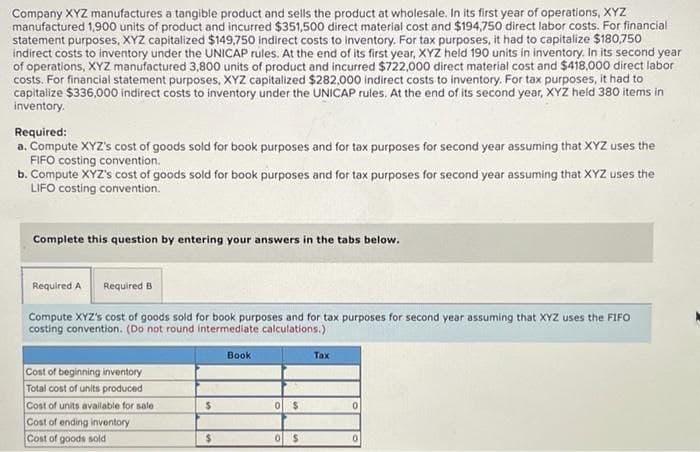 Company XYZ manufactures a tangible product and sells the product at wholesale. In its first year of operations, XYZ
manufactured 1,900 units of product and incurred $351,500 direct material cost and $194,750 direct labor costs. For financial
statement purposes, XYZ capitalized $149,750 indirect costs to inventory. For tax purposes, it had to capitalize $180,750
indirect costs to inventory under the UNICAP rules. At the end of its first year, XYZ held 190 units in inventory. In its second year
of operations, XYZ manufactured 3,800 units of product and incurred $722,000 direct material cost and $418,000 direct labor
costs. For financial statement purposes, XYZ capitalized $282,000 indirect costs to inventory. For tax purposes, it had to
capitalize $336,000 indirect costs to inventory under the UNICAP rules. At the end of its second year, XYZ held 380 items in
inventory.
Required:
a. Compute XYZ's cost of goods sold for book purposes and for tax purposes for second year assuming that XYZ uses the
FIFO costing convention.
b. Compute XYZ's cost of goods sold for book purposes and for tax purposes for second year assuming that XYZ uses the
LIFO costing convention.
Complete this question by entering your answers in the tabs below.
Required A
Required B
Compute XYZ's cost of goods sold for book purposes and for tax purposes for second year assuming that XYZ uses the FIFO
costing convention. (Do not round intermediate calculations.)
Book
Тах
Cost of beginning inventory
Total cost of units produced
Cost of units available for sale
Cost of ending inventory
Cost of goods sold
%24
