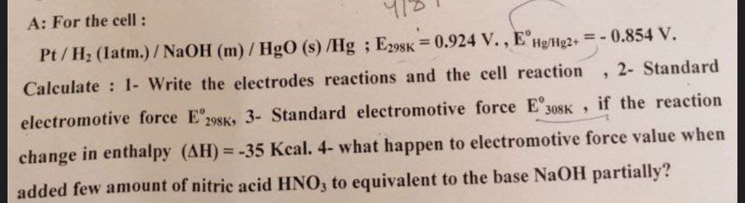 A: For the cell:
Pt/H₂ (latm.)/NaOH (m)/HgO (s)/Hg; E298K = 0.924 V., EHg/Hg2+
Calculate : 1- Write the electrodes reactions and the cell reaction
= -0.854 V.
9
2- Standard
308K 9
if the reaction
electromotive force E 298K, 3- Standard electromotive force Eº3
change in enthalpy (AH)= -35 Kcal. 4- what happen to electromotive force value when
added few amount of nitric acid HNO3 to equivalent to the base NaOH partially?