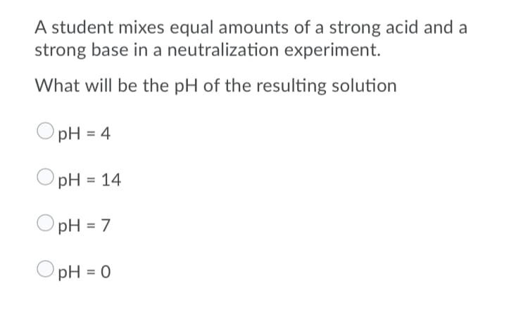 A student mixes equal amounts of a strong acid and a
strong base in a neutralization experiment.
What will be the pH of the resulting solution
pH = 4
pH = 14
pH = 7
pH = 0
