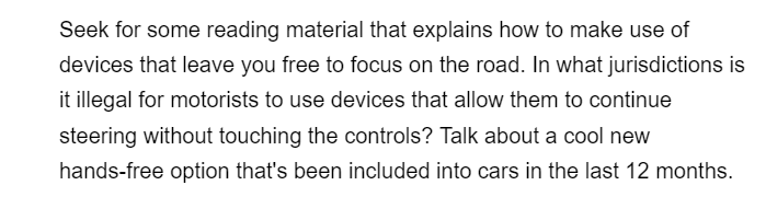 Seek for some reading material that explains how to make use of
devices that leave you free to focus on the road. In what jurisdictions is
it illegal for motorists to use devices that allow them to continue
steering without touching the controls? Talk about a cool new
hands-free option that's been included into cars in the last 12 months.