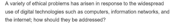 A variety of ethical problems has arisen in response to the widespread
use of digital technologies such as computers, information networks, and
the internet; how should they be addressed?