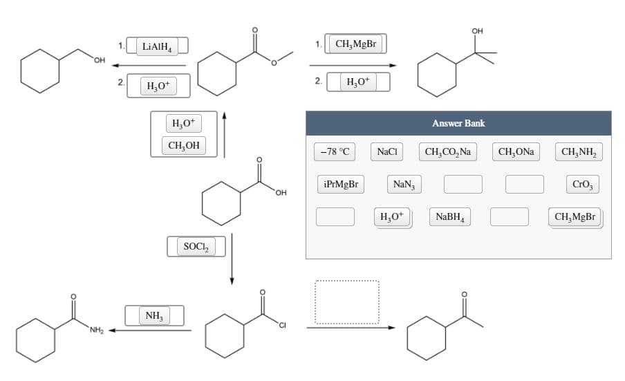 OH
LIAIH,
CH,MgBr
HO
2.
H,0*
2.
H,O*
H,O*
Answer Bank
CH,OH
-78 °C
NaCI
CH,CO, Na
CH,ONa
CH,NH,
iPrMgBr
NaN3
Cro,
OH
H,O*
NABH,
CH,MgBr
SOCI,
NH3
`NH2
O:
