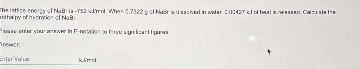 The lattice energy of NaBr is -752 kJ/mol. When 0.7322 g of NaBr is dissolved in water, 0.00427 kJ of heat is released. Calculate the
enthalpy of hydration of NaBr.
Please enter your answer in E-notation to three significant figures.
Answer:
Enter Value
kJ/mol