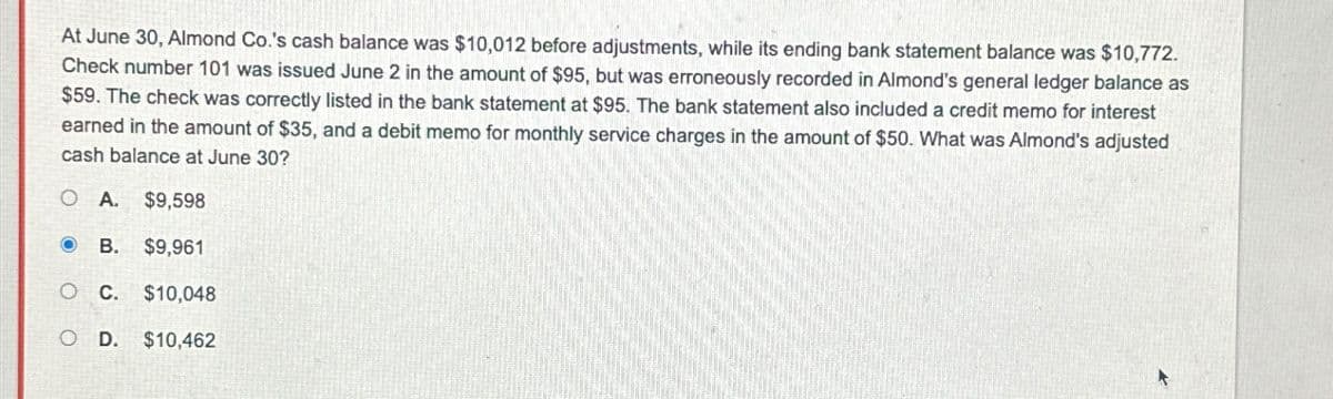 At June 30, Almond Co.'s cash balance was $10,012 before adjustments, while its ending bank statement balance was $10,772.
Check number 101 was issued June 2 in the amount of $95, but was erroneously recorded in Almond's general ledger balance as
$59. The check was correctly listed in the bank statement at $95. The bank statement also included a credit memo for interest
earned in the amount of $35, and a debit memo for monthly service charges in the amount of $50. What was Almond's adjusted
cash balance at June 30?
OA. $9,598
B. $9,961
O C. $10,048
OD. $10,462