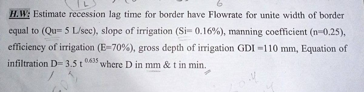 H.W: Estimate recession lag time for border have Flowrate for unite width of border
equal to (Qu= 5 L/sec), slope of irrigation (Si= 0.16%), manning coefficient (n=0.25),
efficiency of irrigation (E-70%), gross depth of irrigation GDI 110 mm, Equation of
infiltration D= 3.5 t 0.635, where D in mm & t in min.
Prenata
10