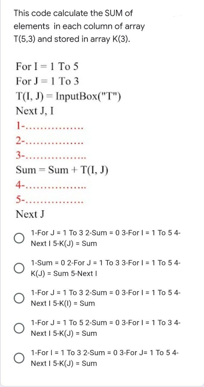 This code calculate the SUM of
elements in each column of array
T(5,3) and stored in array K(3).
For I = 1 To 5
For J=1 To 3
T(I, J) = InputBox("T")
Next J, I
1-...
2-.........
3-........
Sum Sum + T(I, J)
4-..
5-......
Next J
O
1-For J = 1 To 3 2-Sum = 0 3-For 1 = 1 To 5 4-
Next I 5-K(J) = Sum
1-Sum = 0 2-For J = 1 To 3 3-For I = 1 To 5 4-
K(J) = Sum 5-Next I
1-For J = 1 To 3 2-Sum = 0 3-For I = 1 To 54-
Next I 5-K(1) = Sum
1-For J = 1 To 5 2-Sum = 0 3-For I = 1 To 3 4-
Next I 5-K(J) = Sum
1-For I = 1 To 3 2-Sum = 0 3-For J= 1 To 54-
Next I 5-K(J) = Sum