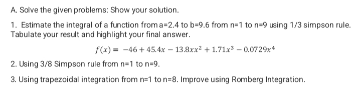 A. Solve the given problems: Show your solution.
1. Estimate the integral of a function from a=2.4 to b=9.6 from n=1 to n=9 using 1/3 simpson rule.
Tabulate your result and highlight your final answer.
f(x) = -46+ 45.4x - 13.8xx² +1.71x³ -0.0729x4
2. Using 3/8 Simpson rule from n=1 to n=9.
3. Using trapezoidal integration from n=1 to n=8. Improve using Romberg Integration.