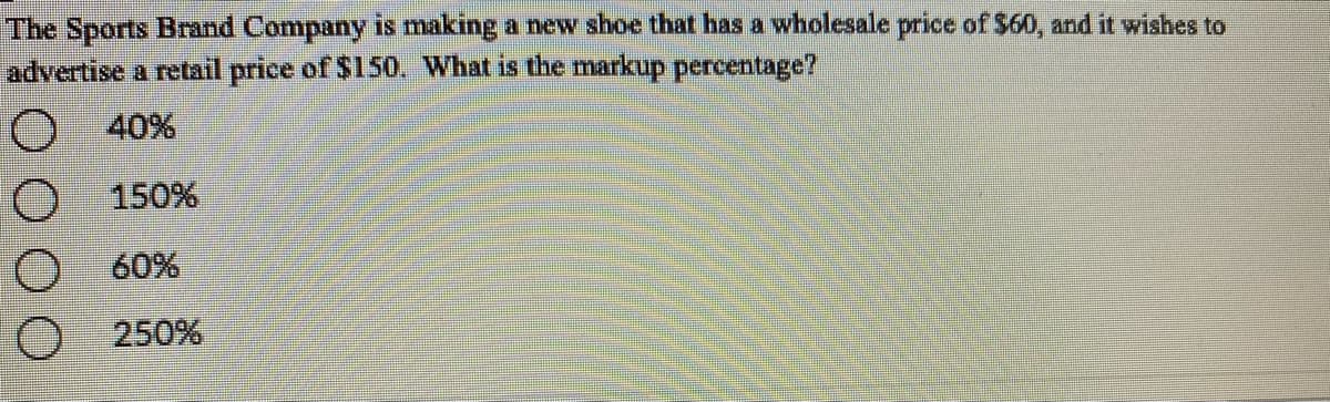 The Sports Brand Company is making a new shoe that has a wholesale price of $60, and it wishes to
advertise a retail price of $15O. What is the markup percentage?
40%
150%
60%
250%
