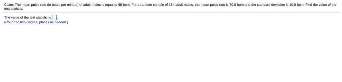 Claim: The mean pulse rate (in beats per minute) of adult males is equal to 69 bpm. For a random sample of 164 adult males, the mean pulse rate is 70.5 bpm and the standard deviation is 10.9 bpm. Find the value of the
test statistic.
The value of the test statistic is.
(Round to two decimal places as needed.)
