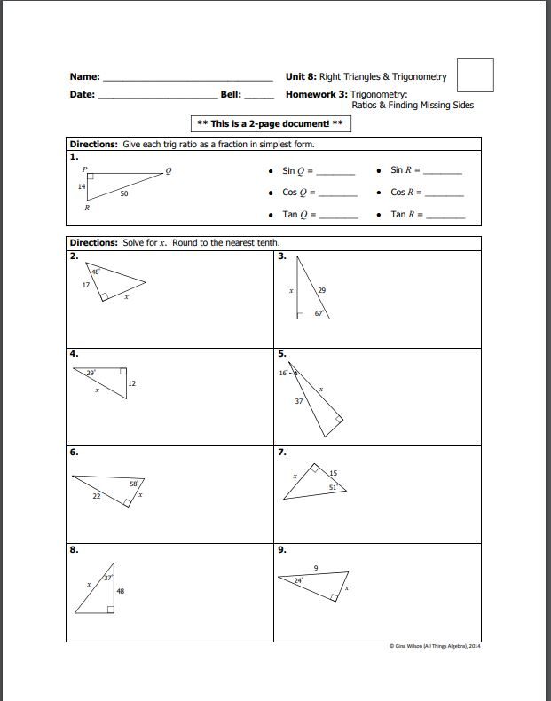 Name:
Unit 8: Right Triangles & Trigonometry
Date:
Bell:
Homework 3: Trigonometry:
Ratios & Finding Missing Sides
* This is a 2-page document! **
Directions: Give each trig ratio as a fraction in simplest form.
1.
• Sin Q =
• Sin R=
14
50
• Cos Q=
• Cos R =
R
• Tan Q=
Tan R =
Directions: Solve for x. Round to the nearest tenth.
2.
3.
17
29
67
4.
5.
29
16
12
37
6.
7.
15
22
8.
9.
37
48
O Gina Wihon JAI Thing Algetral, 2014
