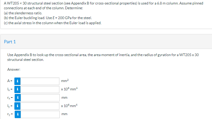 AWT205 x 30 structural steel section (see Appendix B for cross-sectional properties) is used for a 6.8 m column. Assume pinned
connections at each end of the column. Determine:
(a) the slenderness ratio.
(b) the Euler buckling load. Use E- 200 GPa for the steel.
(c) the axial stress in the column when the Euler load is applied.
Part 1
Use Appendix B to look up the cross-sectional area, the area moment of inertia, and the radius of gyration for a WT205 x 30
structural steel section.
Answer:
A-
i
mm2
Ix- i
x 10° mm
i
mm
ly -
x 10° mm
ry
i
mm
