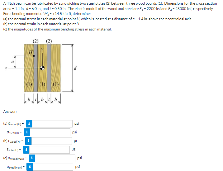 A flitch beam can be fabricated by sandwiching two steel plates (2) between three wood boards (1). Dimensions for the cross section
are b- 1.1 in., d- 6.0 in., and t- 0.50 in. The elastic moduli of the wood and steel are E, - 2200 ksi and Ez - 28000 ksi, respectively.
For a bending moment of M; - +14.5 kip-ft, determine:
(a) the normal stress in each material at point H, which is located at a distance of a - 1.4 in. above the z centroidal axis.
(b) the normal strain in each material at point H.
(c) the magnitudes of the maximum bending stress in each material.
(1)
(1)
b
Answer:
(a) Owood(H)
psi
Osteel(H)
i
psi
(b) Ewood(H) -
i
με
Esteel(H) - i
(c) Owood(max)
i
psi
Osteel(max)
psi
