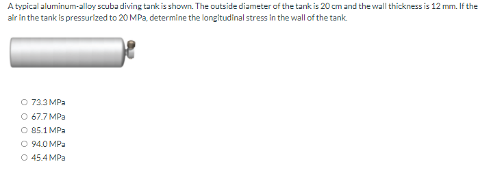 A typical aluminum-alloy scuba diving tank is shown. The outside diameter of the tank is 20 cm and the wall thickness is 12 mm. If the
air in the tank is pressurized to 20 MPa, determine the longitudinal stress in the wall of the tank.
O 73.3 MPa
O 67.7 MPa
O 85.1 MPa
O 94.0 MPa
O 45.4 MPa
