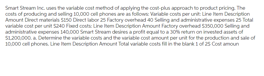 Smart Stream Inc. uses the variable cost method of applying the cost-plus approach to product pricing. The
costs of producing and selling 10,000 cell phones are as follows: Variable costs per unit: Line Item Description
Amount Direct materials $150 Direct labor 25 Factory overhead 40 Selling and administrative expenses 25 Total
variable cost per unit $240 Fixed costs: Line Item Description Amount Factory overhead $350,000 Selling and
administrative expenses 140,000 Smart Stream desires a profit equal to a 30% return on invested assets of
$1,200,000. a. Determine the variable costs and the variable cost amount per unit for the production and sale of
10,000 cell phones. Line Item Description Amount Total variable costs fill in the blank 1 of 2$ Cost amoun