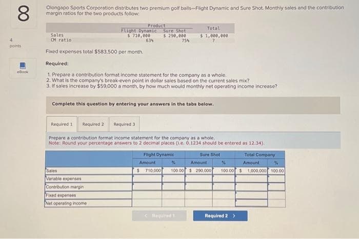 8
Olongapo Sports Corporation distributes two premium golf balls-Flight Dynamic and Sure Shot. Monthly sales and the contribution
margin ratios for the two products follow:
4
points
eBook
Sales
CM ratio
Fixed expenses total $583.500 per month.
Flight Dynamic
$ 710,000
63%
Required 11 Required 2
Product
Required:
1. Prepare a contribution format income statement for the company as a whole.
2. What is the company's break-even point in dollar sales based on the current sales mix?
3. If sales increase by $59,000 a month, by how much would monthly net operating income increase?
Sales
Variable expenses
Contribution margin
Fixed expenses
Net operating income
Sure Shot
$ 290,000
75%
Complete this question by entering your answers in the tabs below.
Required 3
Total
$ 1,000,000
Prepare a contribution format income statement for the company as a whole.
Note: Round your percentage answers to 2 decimal places (1.e. 0.1234 should be entered as 12.34).
Flight Dynamic
Amount
< Rewired 1
Sure Shot
Amount
%
%
$ 710,000 100.00 $ 290,000 100.00 $ 1,000,000 100.00
Total Company
Amount
Required 2 >