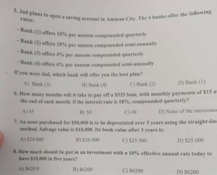 5. Jad plans to open a saving account in Amman City. The 4 banks offer the following
rates:
- Bank (1) offers 10% per annum compounded quarterly
- Bank (2) offers 10% per annum compounded semi-annually
- Bank (3) offers 4% per annum compounded quarterly
- Bank (4) offers 4% per annum compounded semi-annually
. If you were Jad, which bank will offer you the best plan?
A) Bank (3)
B) Bank (4)
C) Bank (2)
D) Bank (1)
6. How many months will it take to pay off a $525 loan, with monthly payments of $15 an
the end of each month, if the interest rate is 18%, compounded quarterly?
A) 45
B) 50
C) 48
D) None of the mentionee
7. An asset purchased for $50,000 is to be depreciated over 5 years using the straight-line
method. Salvage value is $10,000. Its book value after 3 years is:
A) $24.000
B) $26.000
C) $25.500
D) $25.000
8. How much should be put in an investment with a 10% effective annual rate today to
have $10,000 in five years?
A) $620.9
B) $6209
C) $6290
D) $6200