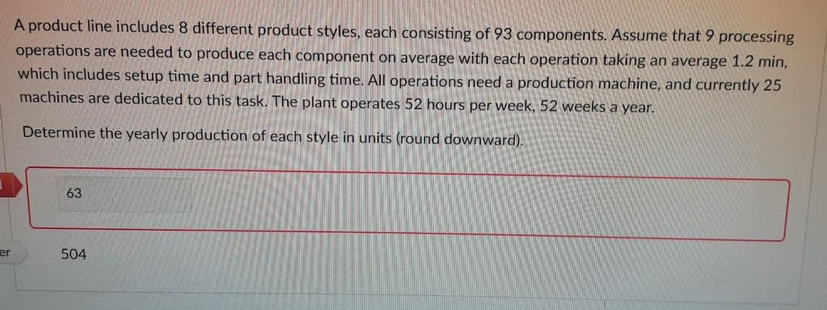 er
A product line includes 8 different product styles, each consisting of 93 components. Assume that 9 processing
operations are needed to produce each component on average with each operation taking an average 1.2 min,
which includes setup time and part handling time. All operations need a production machine, and currently 25
machines are dedicated to this task. The plant operates 52 hours per week, 52 weeks a year.
Determine the yearly production of each style in units (round downward).
63
504