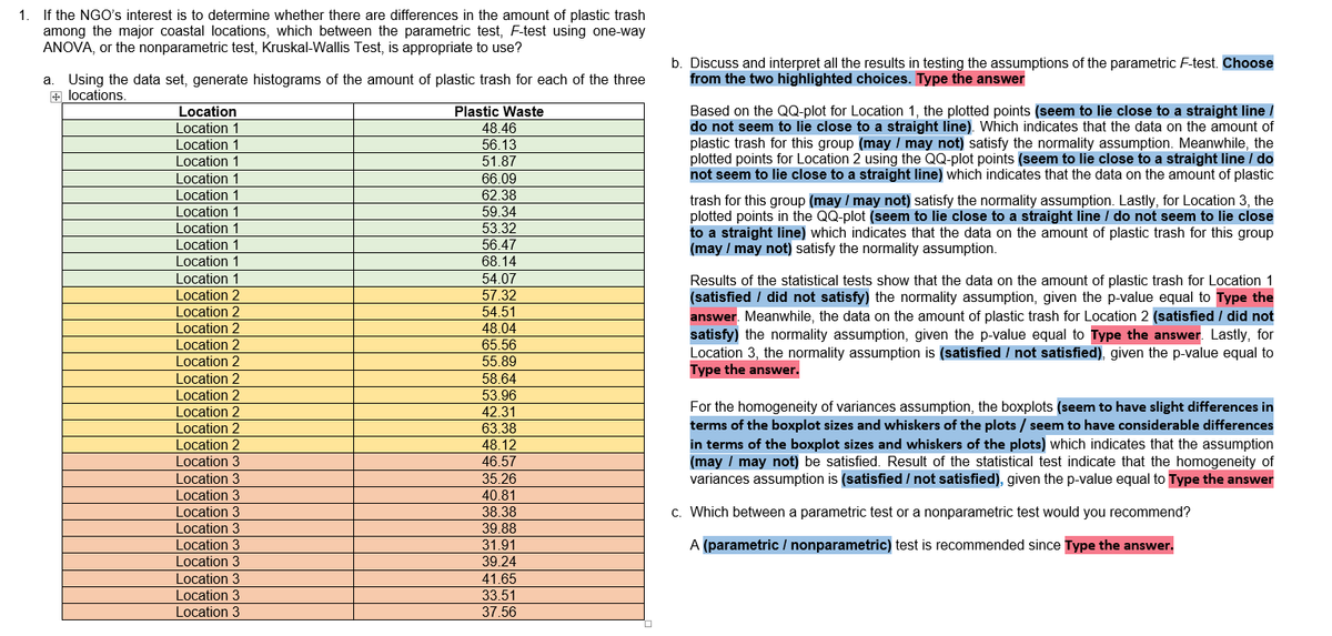 1. If the NGO's interest is to determine whether there are differences in the amount of plastic trash
among the major coastal locations, which between the parametric test, F-test using one-way
ANOVA, or the nonparametric test, Kruskal-Wallis Test, is appropriate to use?
a Using the data set, generate histograms of the amount of plastic trash for each of the three
+ locations.
Location
Location 1
Location 1
Location 1
Location 1
Location 1
Location 1
Location 1
Location 1
Location 1
Location 1
Location 2
Location 2
Location 2
Location 2
Location 2
Location 2
Location 2
Location 2
Location 2
Location 2
Location 3
Location 3
Location 3
Location 3
Location 3
Location 3
Location 3
Location 3
Location 3
Location 3
Plastic Waste
48.46
56.13
51.87
66.09
62.38
59.34
53.32
56.47
68.14
54.07
57.32
54.51
48.04
65.56
55.89
58.64
53.96
42.31
63.38
48.12
46.57
35.26
40.81
38.38
39.88
31.91
39.24
41.65
33.51
37.56
b. Discuss and interpret all the results in testing the assumptions of the parametric F-test. Choose
from the two highlighted choices. Type the answer
Based on the QQ-plot for Location 1, the plotted points (seem to lie close to a straight line /
do not seem to lie close to a straight line). Which indicates that the data on the amount of
plastic trash for this group (may / may not) satisfy the normality assumption. Meanwhile, the
plotted points for Location 2 using the QQ-plot points (seem to lie close to a straight line / do
not seem to lie close to a straight line) which indicates that the data on the amount of plastic
trash for this group (may / may not) satisfy the normality assumption. Lastly, for Location 3, the
plotted points in the QQ-plot (seem to lie close to a straight line / do not seem to lie close
to a straight line) which indicates that the data on the amount of plastic trash for this group
(may / may not) satisfy the normality assumption.
Results of the statistical tests show that the data on the amount of plastic trash for Location 1
(satisfied / did not satisfy) the normality assumption, given the p-value equal to Type the
answer. Meanwhile, the data on the amount of plastic trash for Location 2 (satisfied / did not
satisfy) the normality assumption, given the p-value equal to Type the answer. Lastly, for
Location 3, the normality assumption is (satisfied / not satisfied), given the p-value equal to
Type the answer.
For the homogeneity of variances assumption, the boxplots (seem to have slight differences in
terms of the boxplot sizes and whiskers of the plots / seem to have considerable differences
in terms of the boxplot sizes and whiskers of the plots) which indicates that the assumption
(may / may not) be satisfied. Result of the statistical test indicate that the homogeneity of
variances assumption is (satisfied / not satisfied), given the p-value equal to Type the answer
c. Which between a parametric test or a nonparametric test would you recommend?
A (parametric / nonparametric) test is recommended since Type the answer.