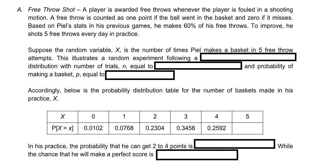 A. Free Throw Shot - A player is awarded free throws whenever the player is fouled in a shooting
motion. A free throw is counted as one point if the ball went in the basket and zero if it misses.
Based on Piel's stats in his previous games, he makes 60% of his free throws. To improve, he
shots 5 free throws every day in practice.
Suppose the random variable, X, is the number of times Piel makes a basket in 5 free throw
attempts. This illustrates a random experiment following a
distribution with number of trials, n, equal to
and probability of
making a basket, p, equal to
Accordingly, below is the probability distribution table for the number of baskets made in his
practice, X.
X
P[X = x]
0
1
2
0.0102 0.0768 0.2304
3
0.3456
In his practice, the probability that he can get 2 to 4 points is
the chance that he will make a perfect score is
4
0.2592
5
While