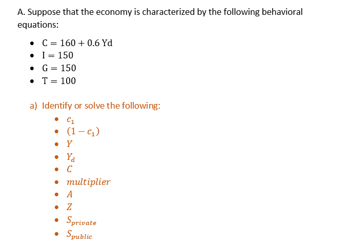 A. Suppose that the economy is characterized by the following behavioral
equations:
•
•
C = 160+ 0.6 Yd
I = 150
•
G = 150
• T = 100
a) Identify or solve the following:
• C1
• (1-C₁)
. Y
• Ya
. C
• multiplier
• A
. Z
• Sprivate
• Spublic