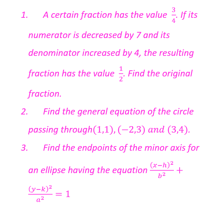 1.
3
A certain fraction has the value. If its
4
numerator is decreased by 7 and its
denominator increased by 4, the resulting
fraction has the value. Find the original
fraction.
Find the general equation of the circle
passing through(1,1), (−2,3) and (3,4).
3. Find the endpoints of the minor axis for
(x-h)²
62
2.
an ellipse having the equation
(y-k)²
a²
= 1
+