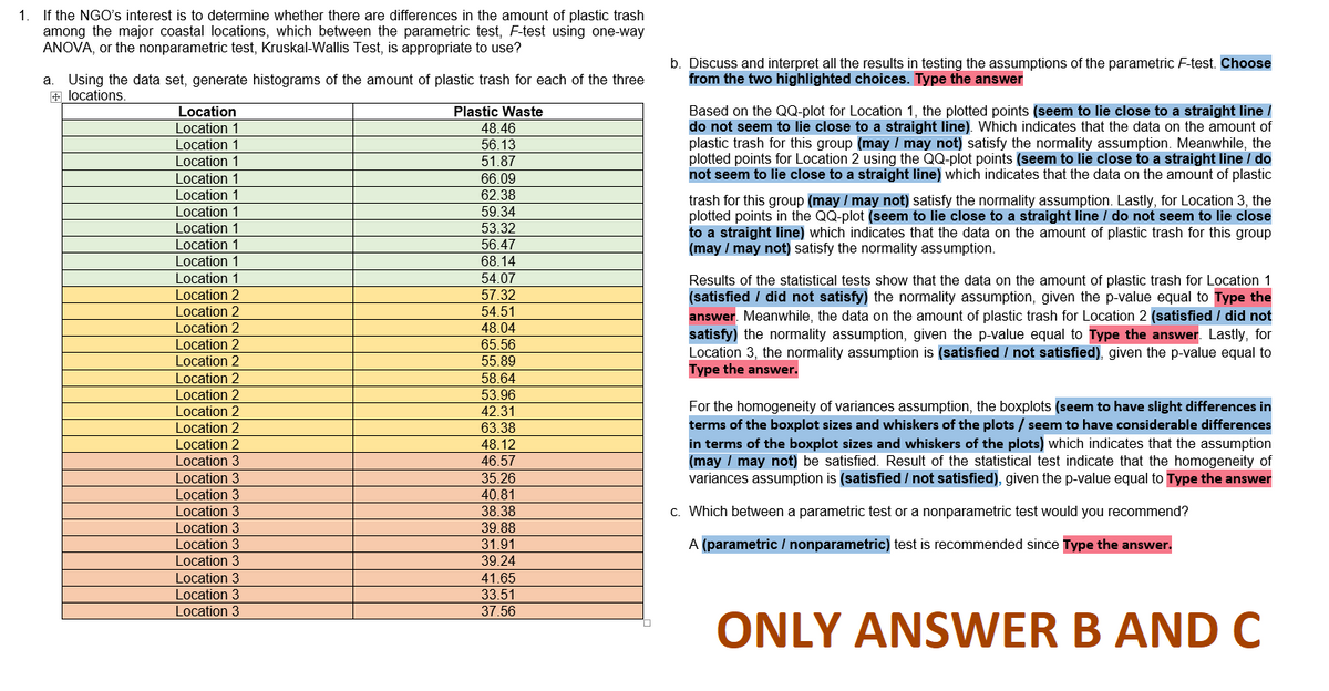 1. If the NGO's interest is to determine whether there are differences in the amount of plastic trash
among the major coastal locations, which between the parametric test, F-test using one-way
ANOVA, or the nonparametric test, Kruskal-Wallis Test, is appropriate to use?
a Using the data set, generate histograms of the amount of plastic trash for each of the three
+ locations.
Location
Location 1
Location 1
Location 1
Location 1
Location 1
Location 1
Location 1
Location 1
Location 1
Location 1
Location 2
Location 2
Location 2
Location 2
Location 2
Location 2
Location 2
Location 2
Location 2
Location 2
Location 3
Location 3
Location 3
Location 3
Location 3
Location 3
Location 3
Location 3
Location 3
Location 3
Plastic Waste
48.46
56.13
51.87
66.09
62.38
59.34
53.32
56.47
68.14
54.07
57.32
54.51
48.04
65.56
55.89
58.64
53.96
42.31
63.38
48.12
46.57
35.26
40.81
38.38
39.88
31.91
39.24
41.65
33.51
37.56
b. Discuss and interpret all the results in testing the assumptions of the parametric F-test. Choose
from the two highlighted choices. Type the answer
Based on the QQ-plot for Location 1, the plotted points (seem to lie close to a straight line /
do not seem to lie close to a straight line). Which indicates that the data on the amount of
plastic trash for this group (may / may not) satisfy the normality assumption. Meanwhile, the
plotted points for Location 2 using the QQ-plot points (seem to lie close to a straight line / do
not seem to lie close to a straight line) which indicates that the data on the amount of plastic
trash for this group (may / may not) satisfy the normality assumption. Lastly, for Location 3, the
plotted points in the QQ-plot (seem to lie close to a straight line / do not seem to lie close
to a straight line) which indicates that the data on the amount of plastic trash for this group
(may / may not) satisfy the normality assumption.
Results of the statistical tests show that the data on the amount of plastic trash for Location 1
(satisfied / did not satisfy) the normality assumption, given the p-value equal to Type the
answer. Meanwhile, the data on the amount of plastic trash for Location 2 (satisfied / did not
satisfy) the normality assumption, given the p-value equal to Type the answer. Lastly, for
Location 3, the normality assumption is (satisfied / not satisfied), given the p-value equal to
Type the answer.
For the homogeneity of variances assumption, the boxplots (seem to have slight differences in
terms of the boxplot sizes and whiskers of the plots / seem to have considerable differences
in terms of the boxplot sizes and whiskers of the plots) which indicates that the assumption
(may / may not) be satisfied. Result of the statistical test indicate that the homogeneity of
variances assumption is (satisfied / not satisfied), given the p-value equal to Type the answer
c. Which between a parametric test or a nonparametric test would you recommend?
A (parametric / nonparametric) test is recommended since Type the answer.
ONLY ANSWER B AND C