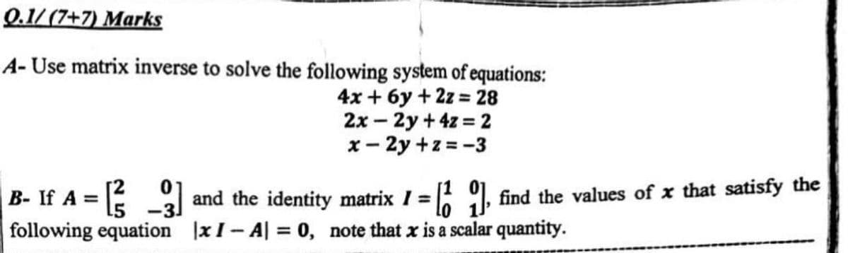 Q.1/ (7+7) Marks
A- Use matrix inverse to solve the following system of equations:
4x + 6y + 2z = 28
2x – 2y + 4z = 2
x- 2y +z = -3
B- If A =
following equation xI- A| = 0, note that x is a scalar quantity.
and the identity matrix I = 9, find the values of x that satisfy the
