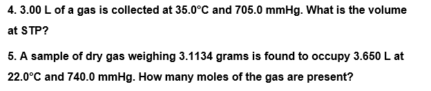 4. 3.00 L of a gas is collected at 35.0°C and 705.0 mmHg. What is the volume
at STP?
5. A sample of dry gas weighing 3.1134 grams is found to occupy 3.650 L at
22.0°C and 740.0 mmHg. How many moles of the gas are present?
