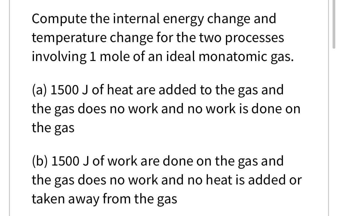 Compute the internal energy change and
temperature change for the two processes
involving 1 mole of an ideal monatomic gas.
(a) 1500 J of heat are added to the gas and
the gas does no work and no work is done on
the gas
(b) 1500 J of work are done on the gas and
the gas does no work and no heat is added or
taken away from the gas
