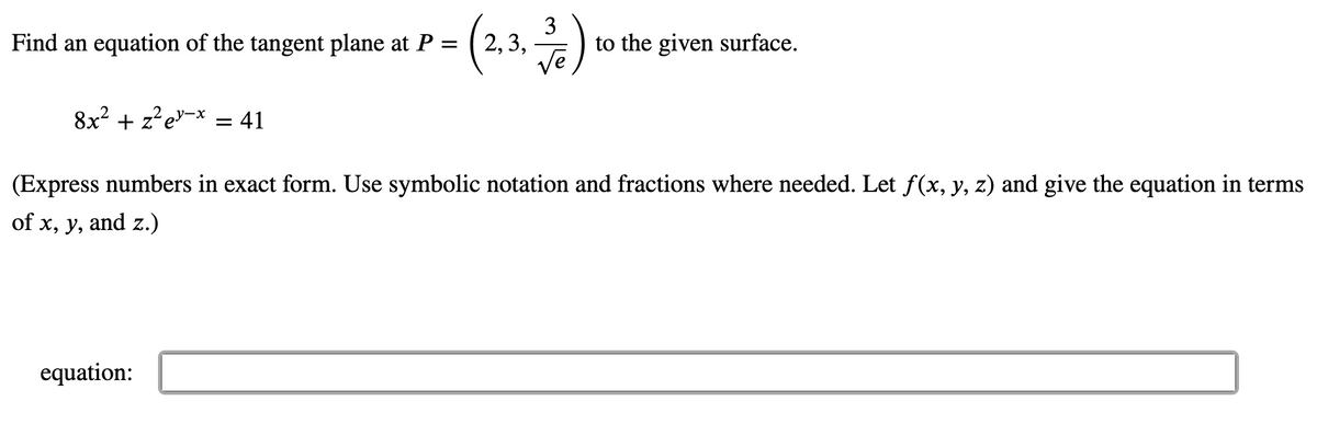 (%)
Find an equation of the tangent plane at P
2, 3,
to the given surface.
Ve
8x² + z²e"¬x = 41
(Express numbers in exact form. Use symbolic notation and fractions where needed. Let f(x, y, z) and give the equation in terms
of x, y, and z.)
equation:
