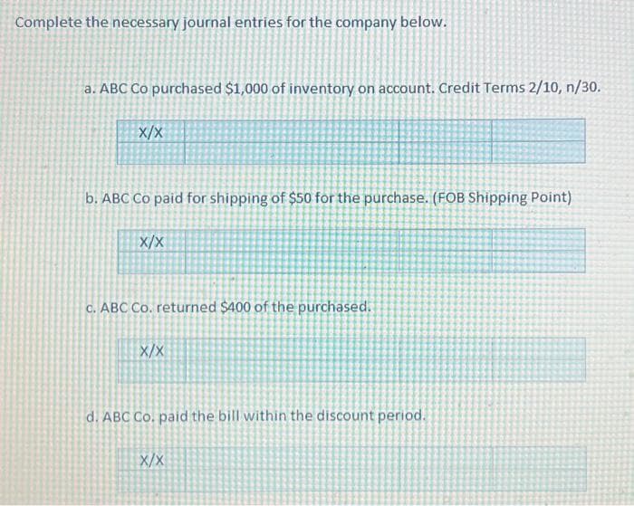 Complete the necessary journal entries for the company below.
a. ABC Co purchased $1,000 of inventory on account. Credit Terms 2/10, n/30.
X/X
b. ABC Co paid for shipping of $50 for the purchase. (FOB Shipping Point)
X/X
c. ABC Co. returned $400 of the purchased.
X/X
d. ABC Co. paid the bill within the discount period.
X/X