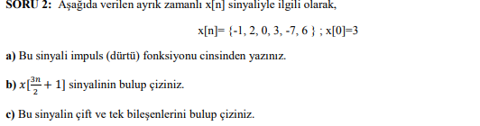 SORU 2: Aşağıda verilen ayrık zamanlı x[n] sinyaliyle ilgili olarak,
x[n]= {-1, 2, 0, 3, -7, 6 } ; x[0]=3
a) Bu sinyali impuls (dürtü) fonksiyonu cinsinden yazınız.
b) x[+ 1] sinyalinin bulup çiziniz.
c) Bu sinyalin çift ve tek bileşenlerini bulup çiziniz.
