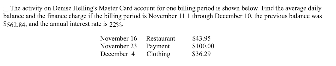 The activity on Denise Helling's Master Card account for one billing period is shown below. Find the average daily
balance and the finance charge if the billing period is November 11 1 through December 10, the previous balance was
$562.84, and the annual interest rate is 22%.
$43.95
$100.00
November 16
Restaurant
November 23
Payment
Clothing
December 4
$36.29
