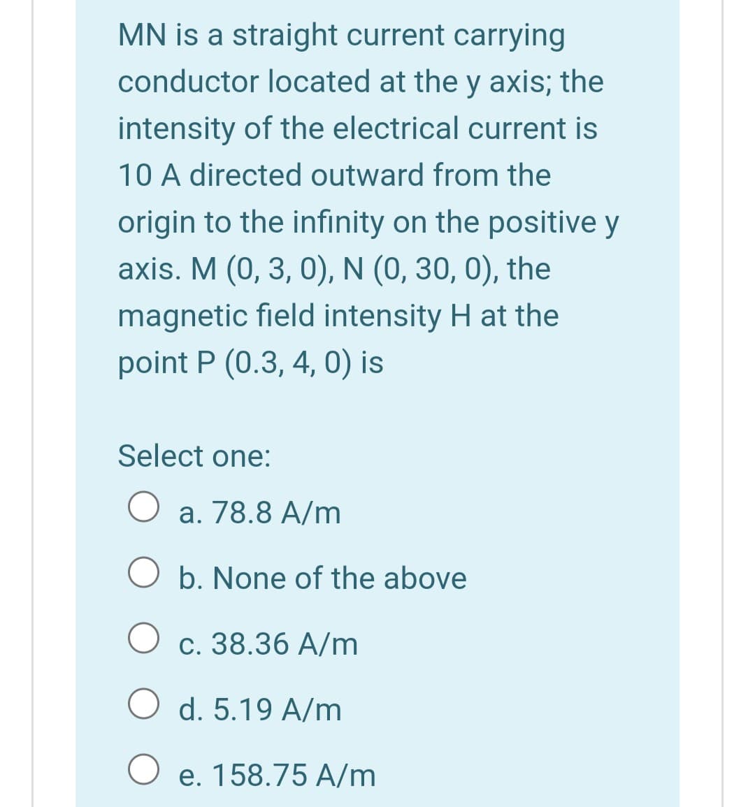 MN is a straight current carrying
conductor located at the y axis; the
intensity of the electrical current is
10 A directed outward from the
origin to the infinity on the positive y
axis. M (0, 3, 0), N (0, 30, 0), the
magnetic field intensity H at the
point P (0.3, 4, 0) is
Select one:
a. 78.8 A/m
b. None of the above
с. 38.36 А/m
O d. 5.19 A/m
O e. 158.75 A/m
