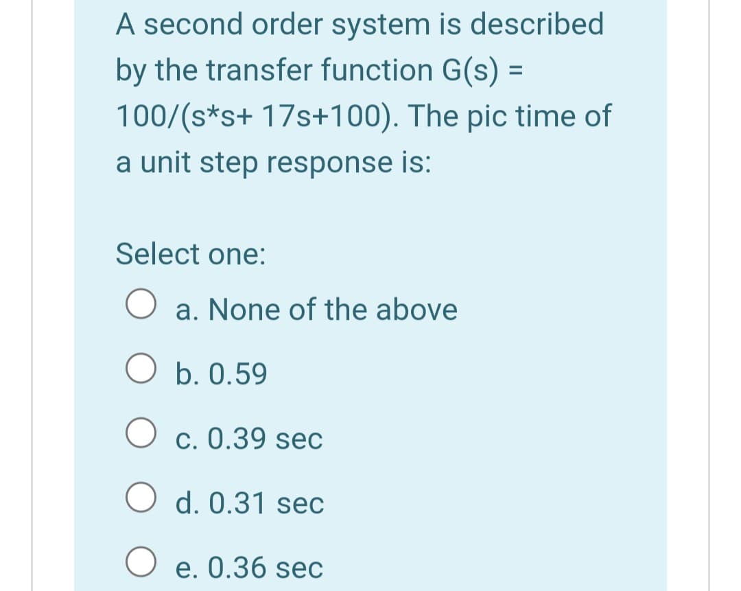 A second order system is described
by the transfer function G(s) =
100/(s*s+ 17s+100). The pic time of
%3D
a unit step response is:
Select one:
a. None of the above
O b. 0.59
c. 0.39 sec
O d. 0.31 sec
O e. 0.36 sec
