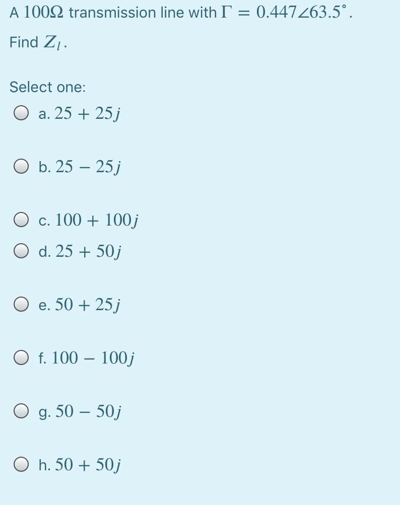 A 1002 transmission line with T = 0.447263.5°.
Find Z1.
Select one:
a. 25 + 25j
O b. 25 – 25 j
O c. 100 + 100j
O d. 25 + 50j
e. 50 + 25 j
O f. 100 – 100j
O g. 50 – 50j
O h. 50 + 50j
