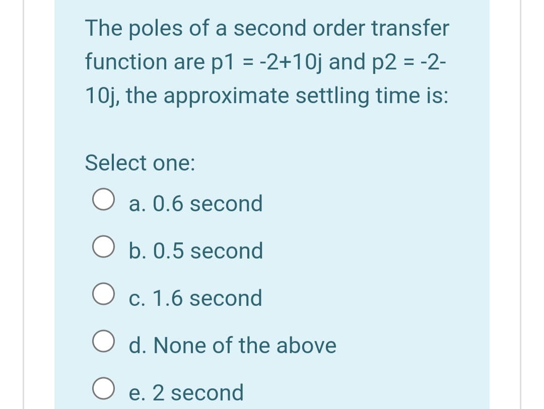 The poles of a second order transfer
function are p1 = -2+10j and p2 = -2-
10j, the approximate settling time is:
Select one:
a. 0.6 second
O b. 0.5 second
c. 1.6 second
d. None of the above
O e. 2 second
