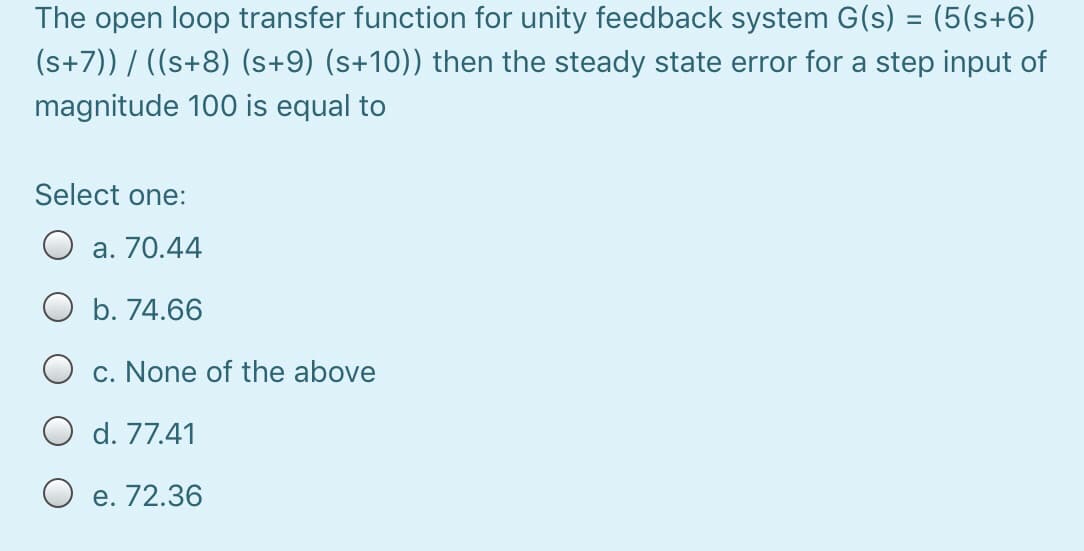 The open loop transfer function for unity feedback system G(s) = (5(s+6)
(s+7)) / ((s+8) (s+9) (s+10)) then the steady state error for a step input of
magnitude 100 is equal to
Select one:
a. 70.44
O b. 74.66
c. None of the above
d. 77.41
e. 72.36
