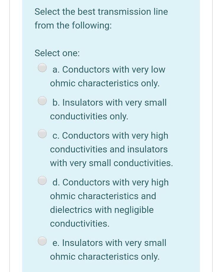 Select the best transmission line
from the following:
Select one:
a. Conductors with very low
ohmic characteristics only.
b. Insulators with very small
conductivities only.
c. Conductors with very high
conductivities and insulators
with very small conductivities.
d. Conductors with very high
ohmic characteristics and
dielectrics with negligible
conductivities.
e. Insulators with very small|
ohmic characteristics only.
