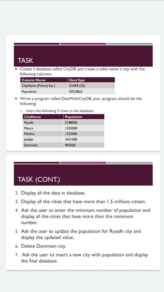 TASK
· Create a database called CityDB and create
following columns:
table name it city, with the
Column Name
Data Type
CityName (Primary key )
CHAR (25)
Population
DOUBLE
• Write a program called DealWithCityDB, your program should do the
following:
1. Insert the following 5 rows to the database:
CityName
Population
Riyadh
5188000
Месса
1535000
Medina
1323000
Jeddah
3431000
Dammam
903300
TASK (CONT.)
2. Display all the data in database.
3. Display all the cities that have more than 1.5 millions citizen.
4. Ask the user to enter the minimum number of population and
display all the cities that have more than this minimum
number.
5. Ask the user to update the population for Riyadh city and
display the updated value.
6. Delete Dammam city.
7. Ask the user to insert a new city with population and display
the final database.
