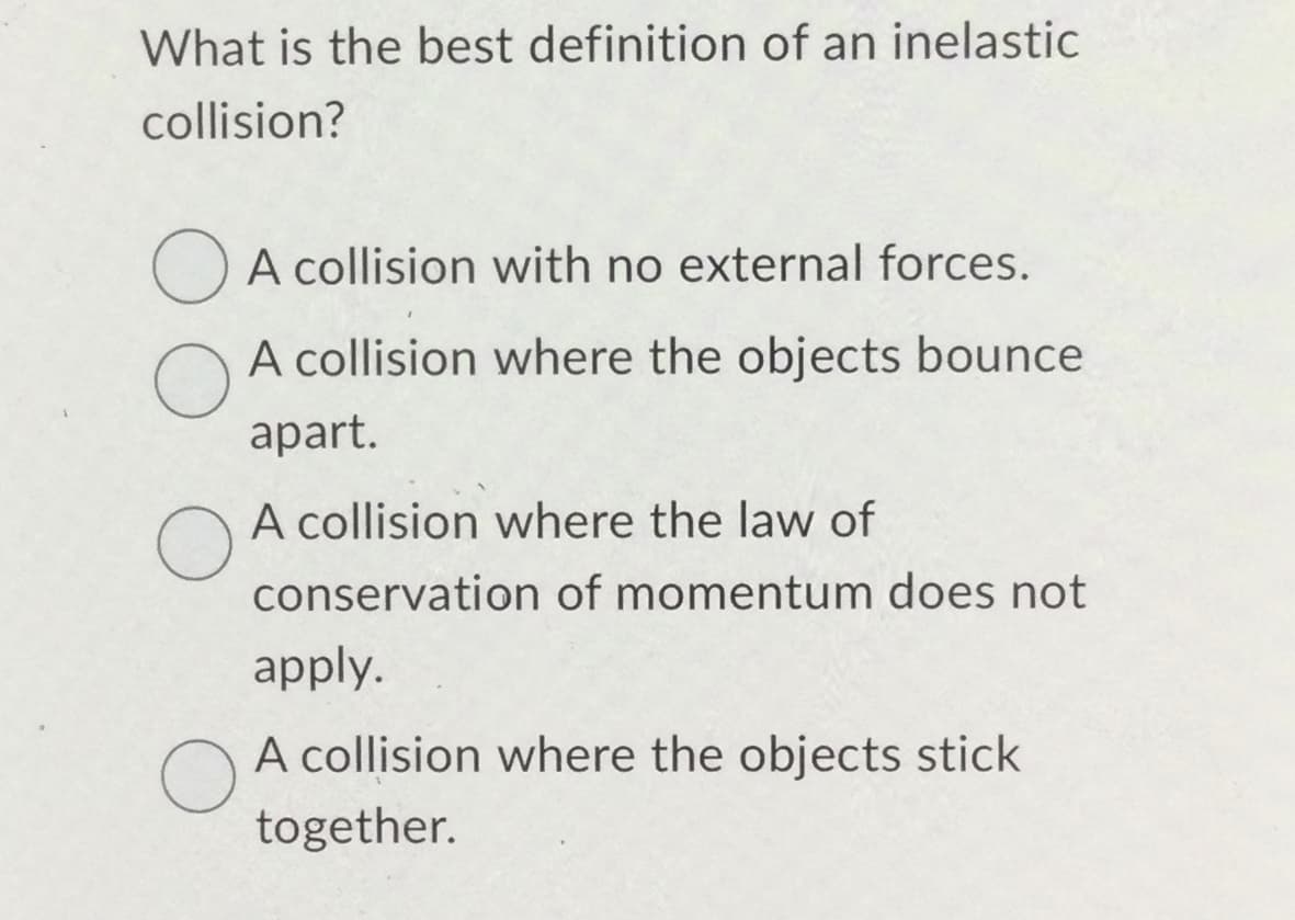 What is the best definition of an inelastic
collision?
O
O
O
A collision with no external forces.
A collision where the objects bounce
apart.
A collision where the law of
conservation of momentum does not
apply.
A collision where the objects stick
together.