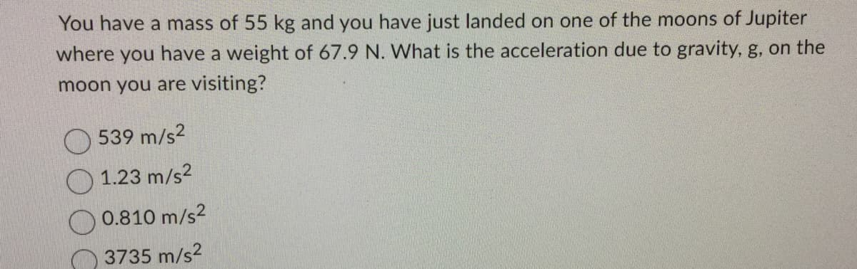 You have a mass of 55 kg and you have just landed on one of the moons of Jupiter
where you have a weight of 67.9 N. What is the acceleration due to gravity, g, on the
moon you are visiting?
539 m/s²
1.23 m/s²
0.810 m/s²
3735 m/s²